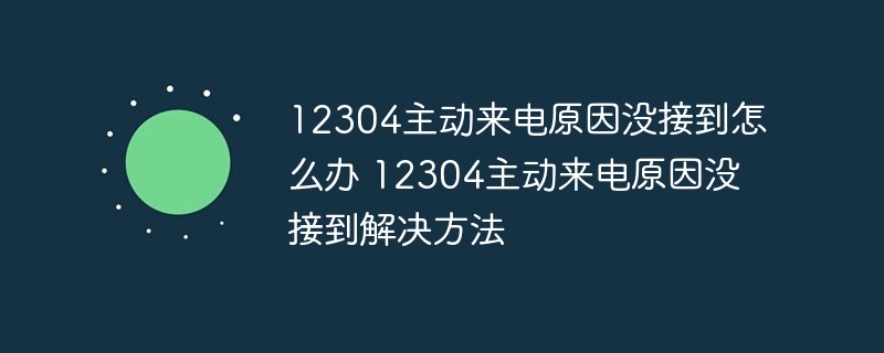 12304主动来电原因没接到怎么办 12304主动来电原因没接到解决方法