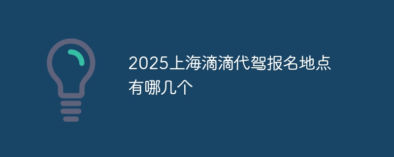 2025上海滴滴代驾报名地点有哪几个