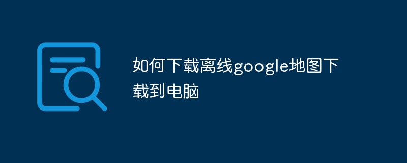 如何下载离线google地图下载到电脑