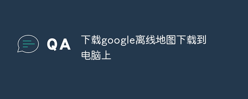 下载google离线地图下载到电脑上