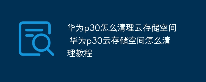 华为p30怎么清理云存储空间 华为p30云存储空间怎么清理教程